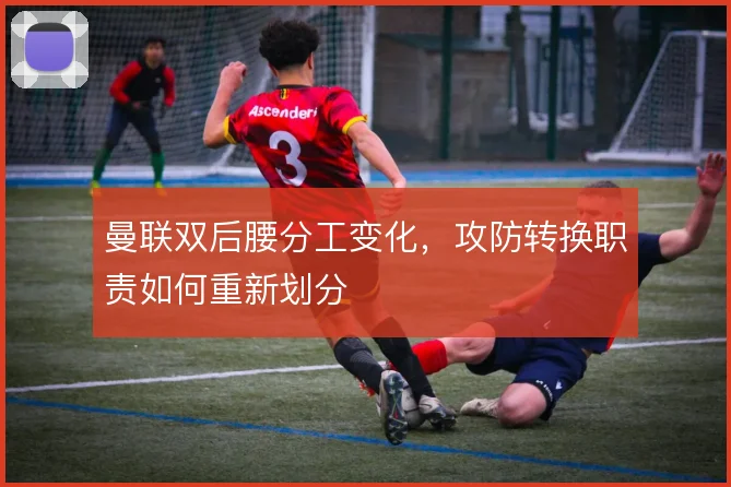 曼联双后腰分工变化，攻防转换职责如何重新划分