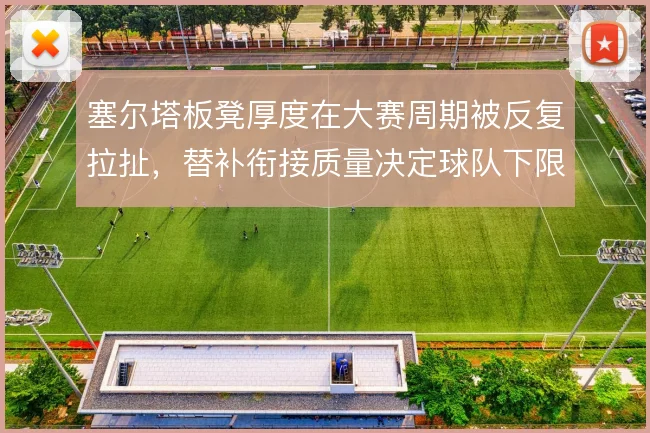 塞尔塔板凳厚度在大赛周期被反复拉扯，替补衔接质量决定球队下限