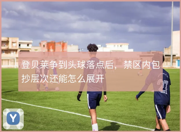登贝莱争到头球落点后,禁区内包抄层次还能怎么展开