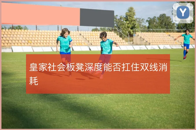 皇家社会板凳深度能否扛住双线消耗