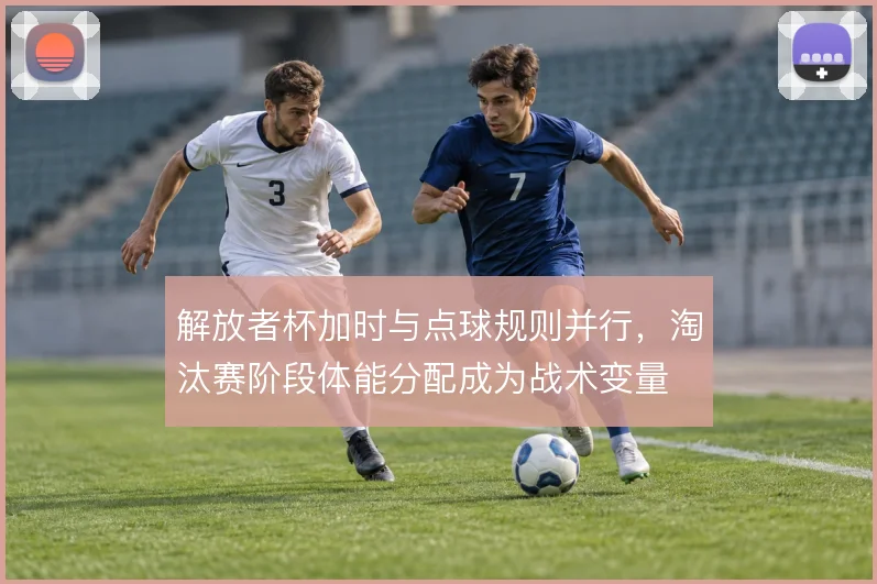 解放者杯加时与点球规则并行，淘汰赛阶段体能分配成为战术变量