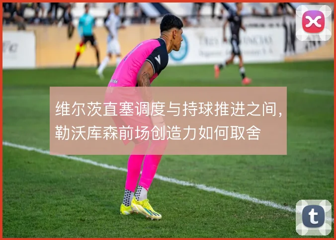 维尔茨直塞调度与持球推进之间,勒沃库森前场创造力如何取舍