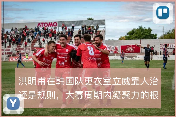 洪明甫在韩国队更衣室立威靠人治还是规则,大赛周期内凝聚力的根基