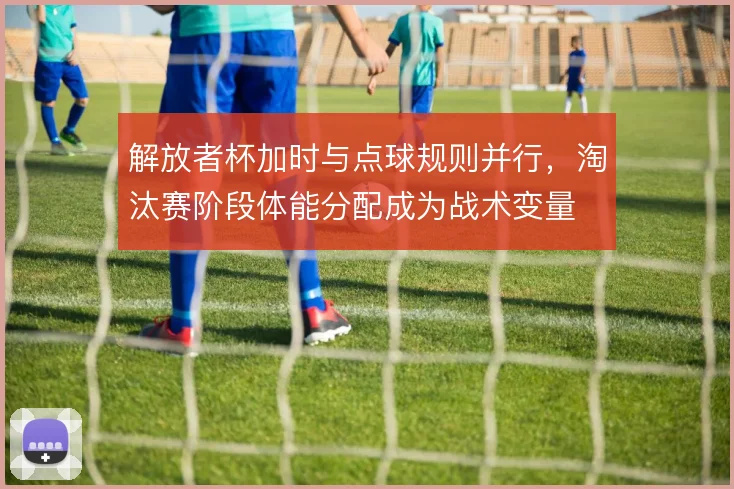 解放者杯加时与点球规则并行，淘汰赛阶段体能分配成为战术变量