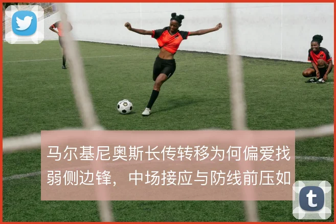 马尔基尼奥斯长传转移为何偏爱找弱侧边锋，中场接应与防线前压如何联动