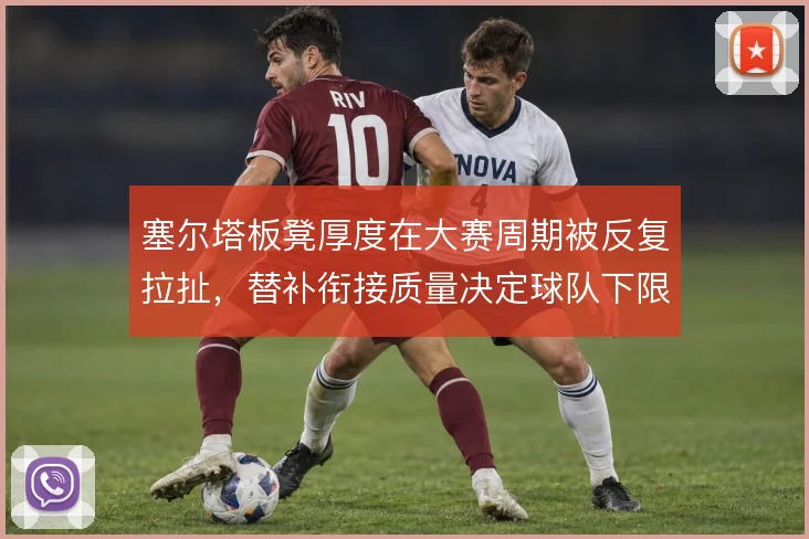 塞尔塔板凳厚度在大赛周期被反复拉扯，替补衔接质量决定球队下限