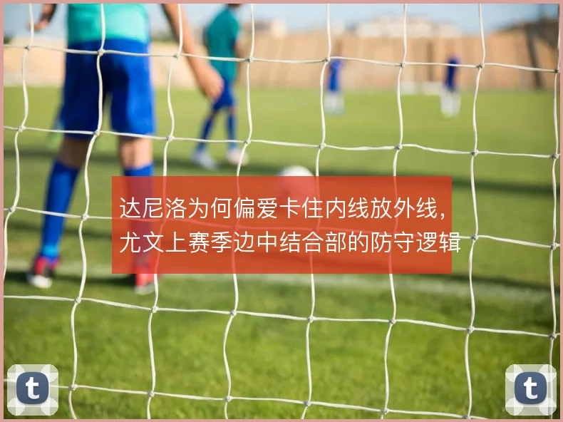 达尼洛为何偏爱卡住内线放外线，尤文上赛季边中结合部的防守逻辑