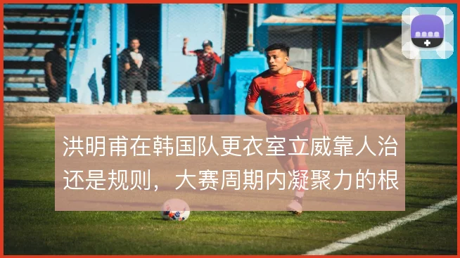 洪明甫在韩国队更衣室立威靠人治还是规则,大赛周期内凝聚力的根基
