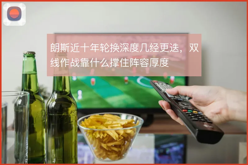 朗斯近十年轮换深度几经更迭,双线作战靠什么撑住阵容厚度