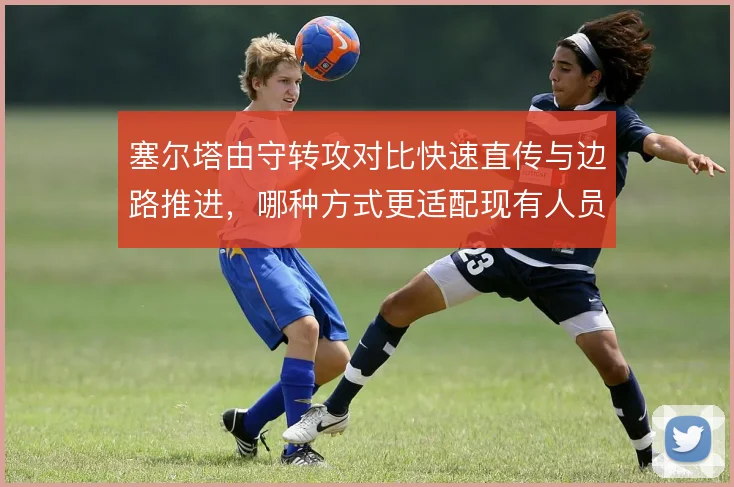 塞尔塔由守转攻对比快速直传与边路推进，哪种方式更适配现有人员