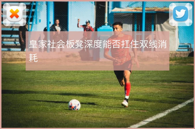 皇家社会板凳深度能否扛住双线消耗