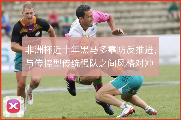 非洲杯近十年黑马多靠防反推进,与传控型传统强队之间风格对冲