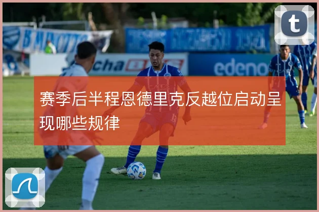赛季后半程恩德里克反越位启动呈现哪些规律