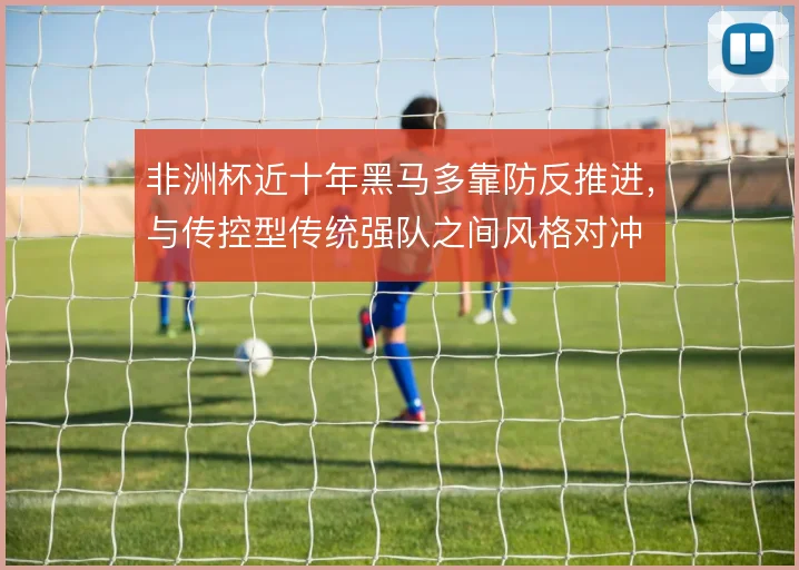 非洲杯近十年黑马多靠防反推进,与传控型传统强队之间风格对冲