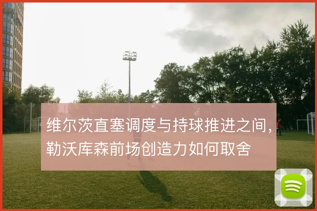维尔茨直塞调度与持球推进之间,勒沃库森前场创造力如何取舍